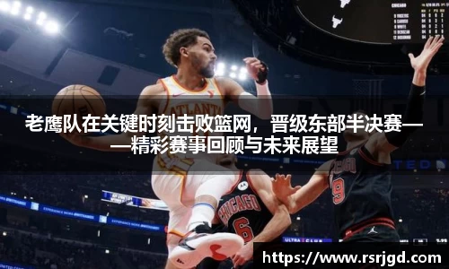 老鹰队在关键时刻击败篮网，晋级东部半决赛——精彩赛事回顾与未来展望