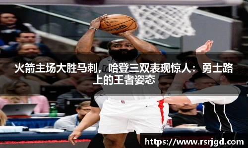 火箭主场大胜马刺，哈登三双表现惊人：勇士路上的王者姿态